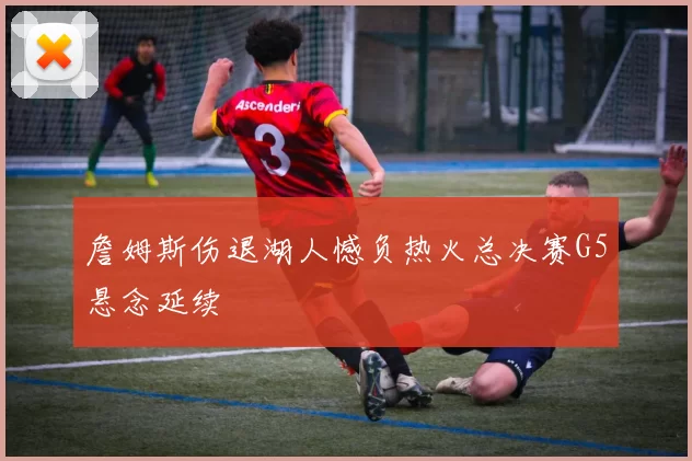 詹姆斯伤退湖人憾负热火总决赛G5悬念延续