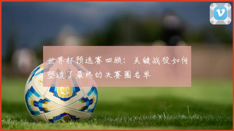 世界杯预选赛回顾:关键战役如何塑造了最终的决赛圈名单