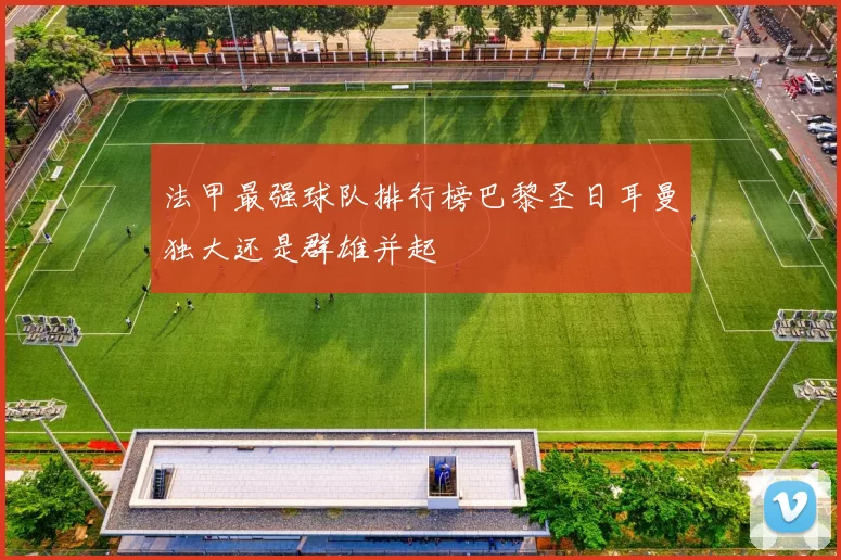 法甲最强球队排行榜巴黎圣日耳曼独大还是群雄并起