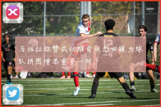马祖拉称赞武切维奇状态回暖为球队拼图增添重要一环
