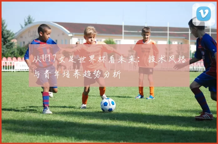 从U17女足世界杯看未来:技术风格与青年培养趋势分析