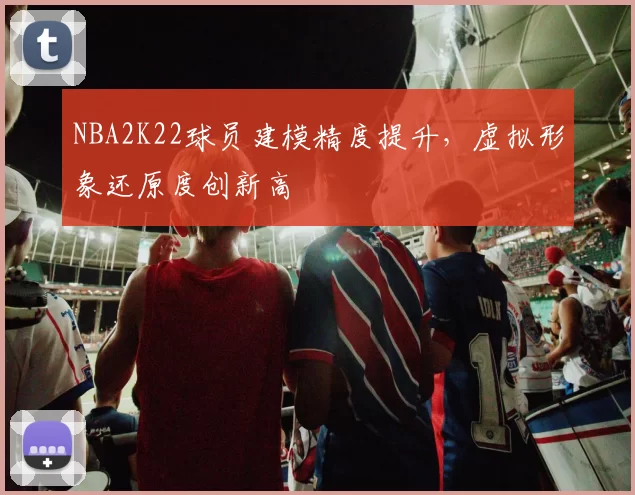 NBA2K22球员建模精度提升，虚拟形象还原度创新高