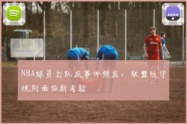 NBA球员打队友事件频发，联盟防守规则面临新考验