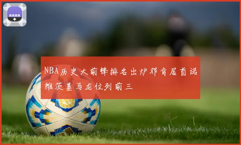 NBA历史大前锋排名出炉邓肯居首诺维茨基马龙位列前三