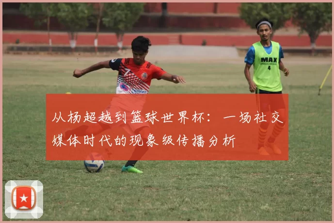 从杨超越到篮球世界杯:一场社交媒体时代的现象级传播分析