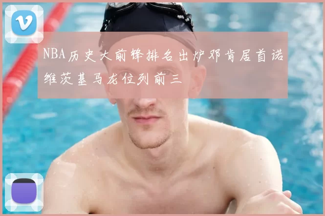 NBA历史大前锋排名出炉邓肯居首诺维茨基马龙位列前三