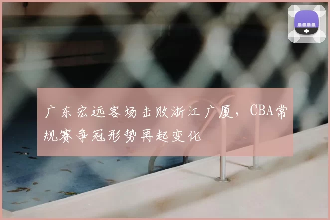 广东宏远客场击败浙江广厦，CBA常规赛争冠形势再起变化