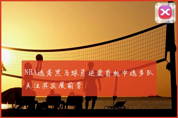 NBA选秀黑马球员逆袭首轮中选多队关注其发展前景