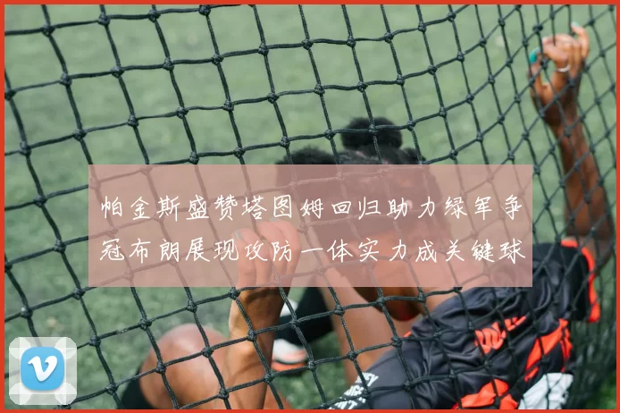 帕金斯盛赞塔图姆回归助力绿军争冠布朗展现攻防一体实力成关键球员