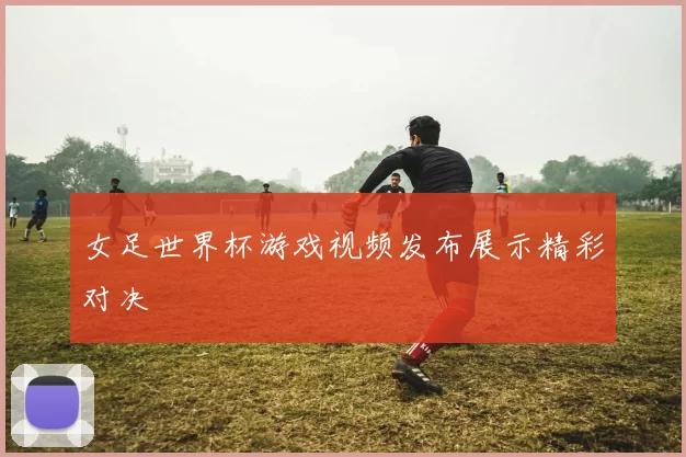 女足世界杯游戏视频发布展示精彩对决