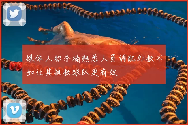 媒体人称李楠熟悉人员调配外教不如让其执教球队更有效