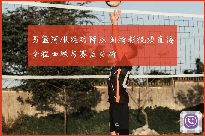 男篮阿根廷对阵法国精彩视频直播全程回顾与赛后分析