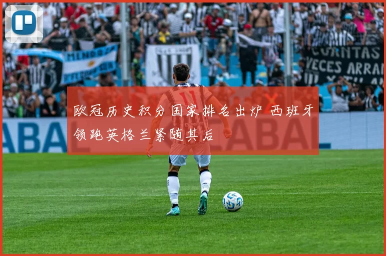 欧冠历史积分国家排名出炉 西班牙领跑英格兰紧随其后