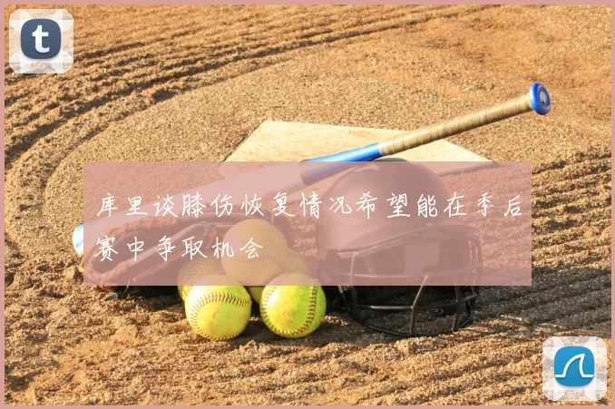 库里谈膝伤恢复情况希望能在季后赛中争取机会