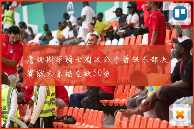 詹姆斯率骑士淘汰公牛晋级东部决赛欧文乐福合砍50分