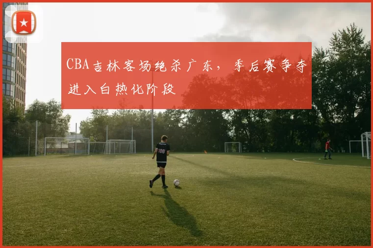 CBA吉林客场绝杀广东,季后赛争夺进入白热化阶段