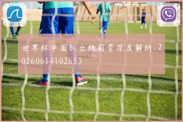 世界杯中国队出线前景深度解析_20260614102653