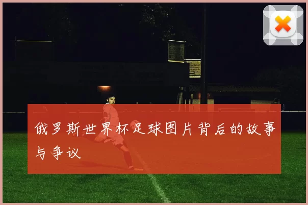 俄罗斯世界杯足球图片背后的故事与争议