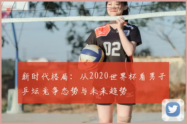 新时代格局：从2020世界杯看男子乒坛竞争态势与未来趋势