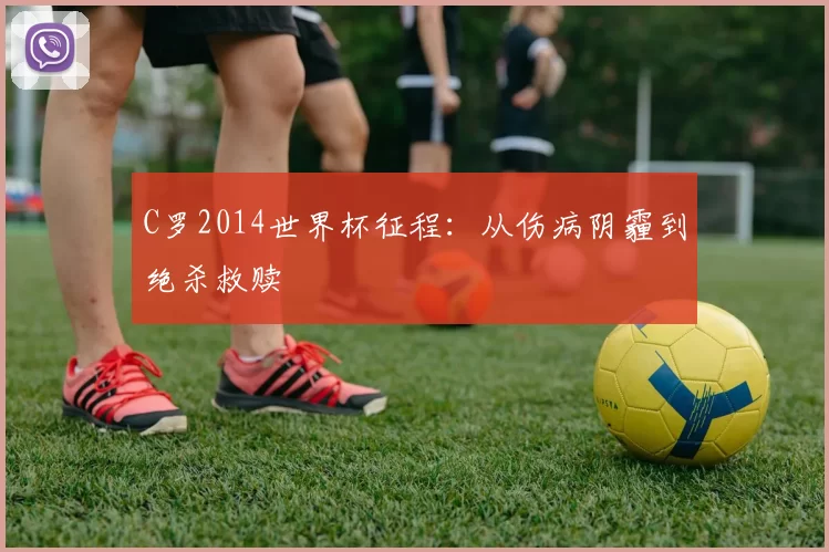 C罗2014世界杯征程：从伤病阴霾到绝杀救赎