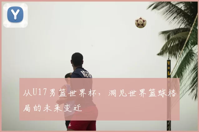 从U17男篮世界杯，洞见世界篮球格局的未来变迁