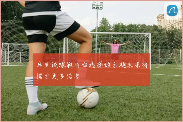 库里谈球鞋自由选择的乐趣未来将揭示更多信息