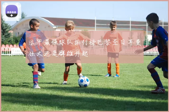 法甲最强球队排行榜巴黎圣日耳曼独大还是群雄并起