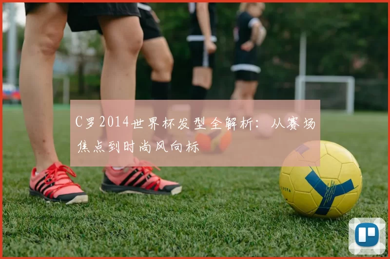 C罗2014世界杯发型全解析:从赛场焦点到时尚风向标