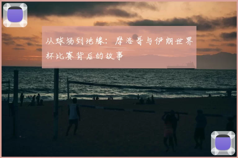 从球场到地缘：摩洛哥与伊朗世界杯比赛背后的故事
