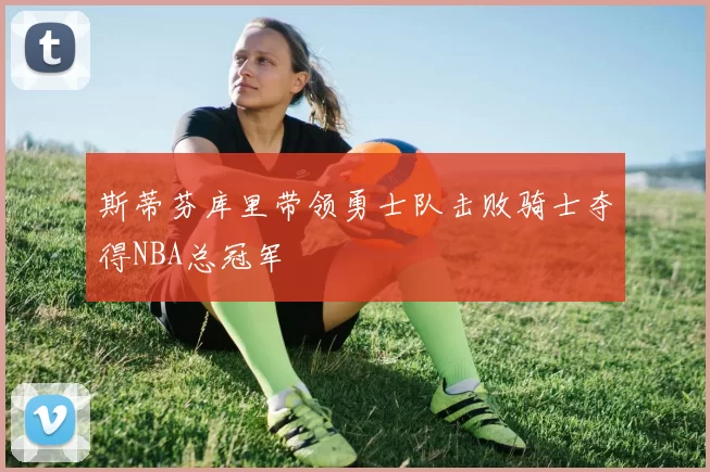 斯蒂芬库里带领勇士队击败骑士夺得NBA总冠军