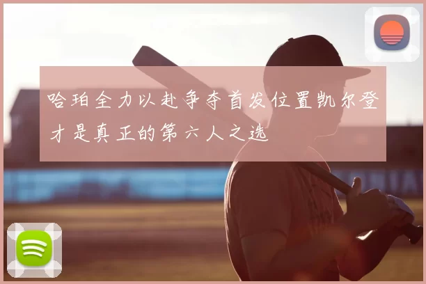 哈珀全力以赴争夺首发位置凯尔登才是真正的第六人之选