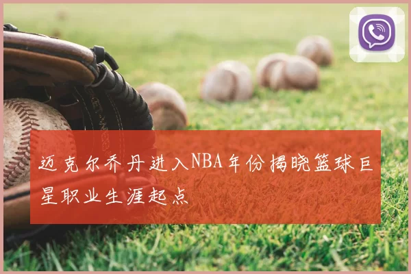 迈克尔乔丹进入NBA年份揭晓篮球巨星职业生涯起点