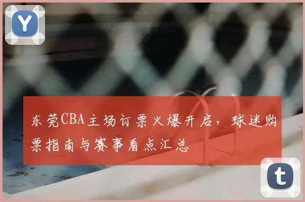东莞CBA主场订票火爆开启，球迷购票指南与赛事看点汇总
