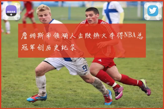 詹姆斯率领湖人击败热火夺得NBA总冠军创历史纪录