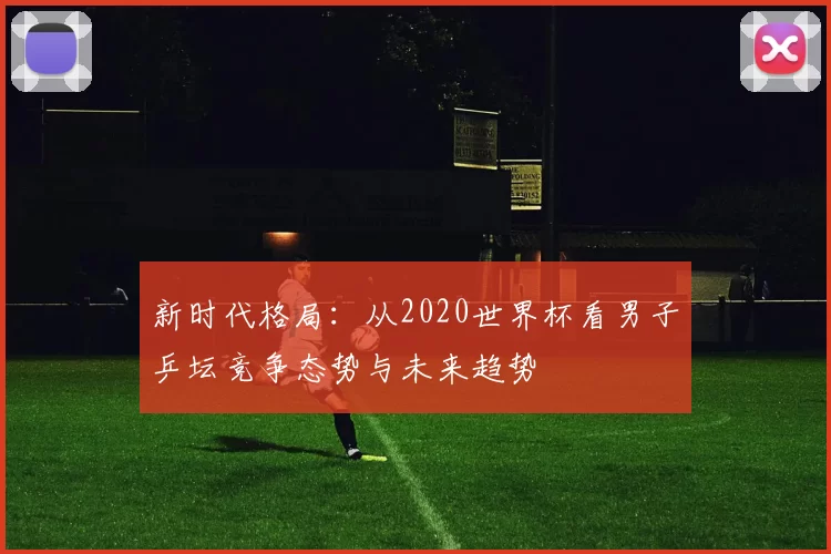 新时代格局：从2020世界杯看男子乒坛竞争态势与未来趋势