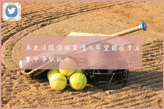 库里谈膝伤恢复情况希望能在季后赛中争取机会