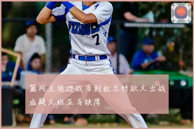 篮网主场迎战马刺杜兰特欧文出战成疑文班亚马缺席