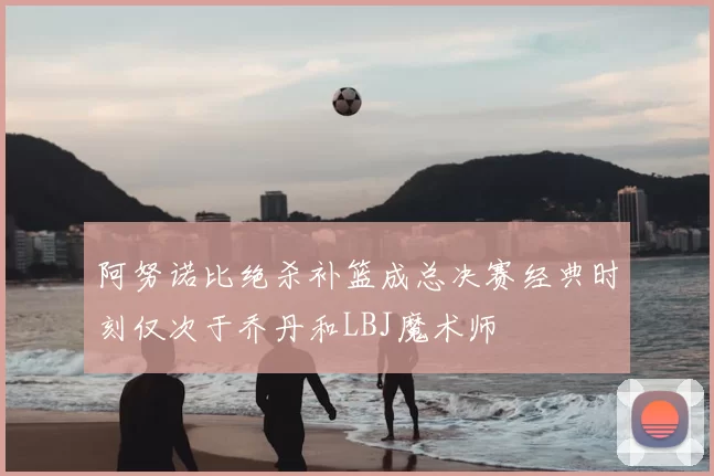 阿努诺比绝杀补篮成总决赛经典时刻仅次于乔丹和LBJ魔术师