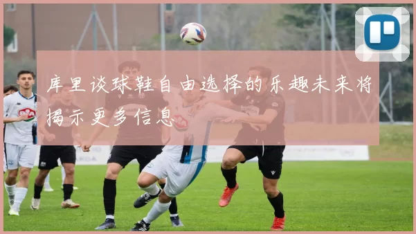 库里谈球鞋自由选择的乐趣未来将揭示更多信息