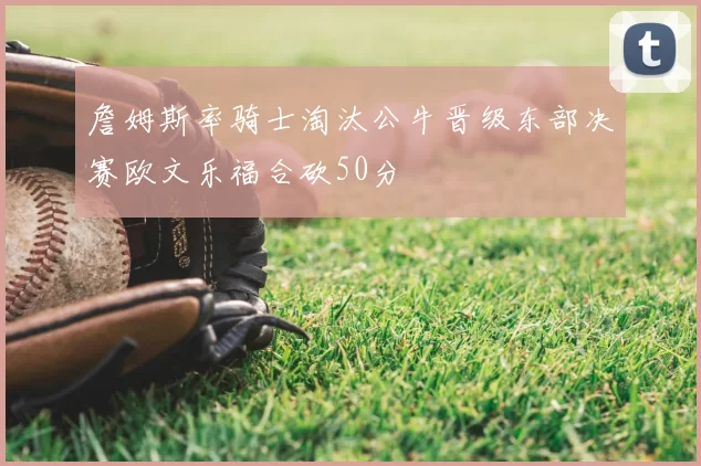 詹姆斯率骑士淘汰公牛晋级东部决赛欧文乐福合砍50分