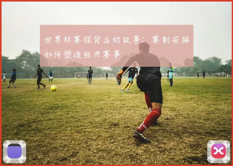 世界杯赛程背后的故事：赛制安排如何塑造经典赛事