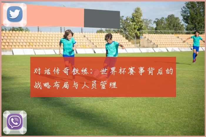 对话传奇教练：世界杯赛事背后的战略布局与人员管理
