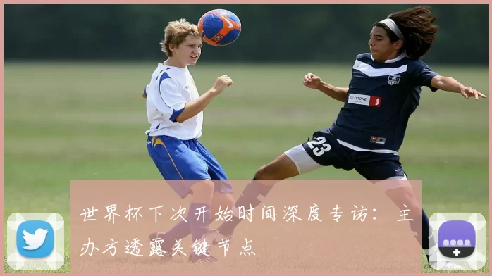 世界杯下次开始时间深度专访:主办方透露关键节点