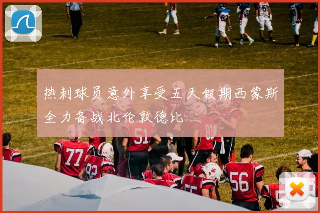 热刺球员意外享受五天假期西蒙斯全力备战北伦敦德比