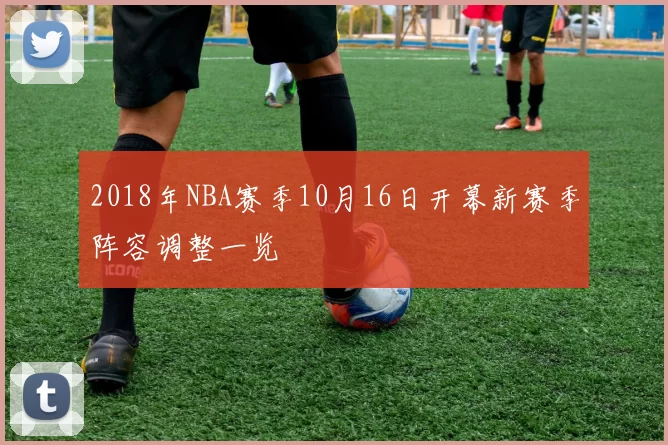 2018年NBA赛季10月16日开幕新赛季阵容调整一览