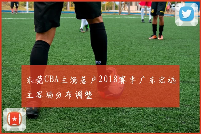 东莞CBA主场落户2018赛季广东宏远主客场分布调整