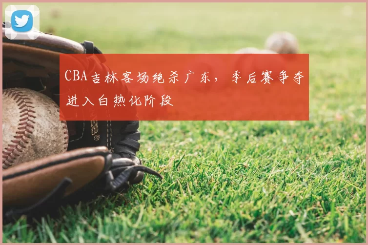 CBA吉林客场绝杀广东,季后赛争夺进入白热化阶段