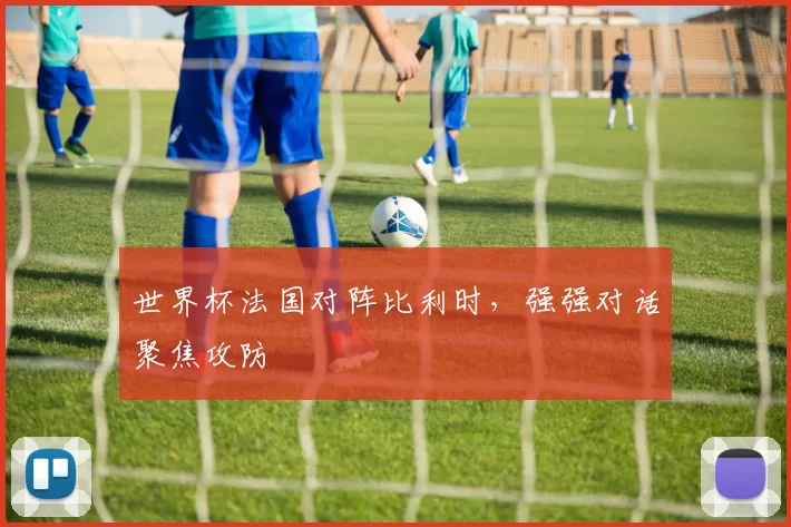 世界杯法国对阵比利时,强强对话聚焦攻防