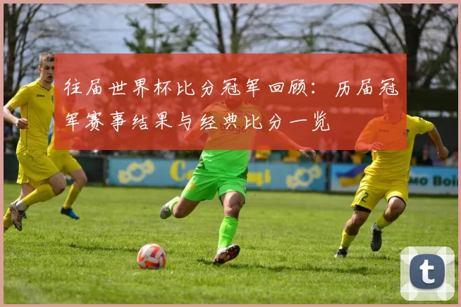 往届世界杯比分冠军回顾:历届冠军赛事结果与经典比分一览