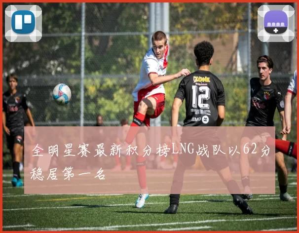 全明星赛最新积分榜LNG战队以62分稳居第一名